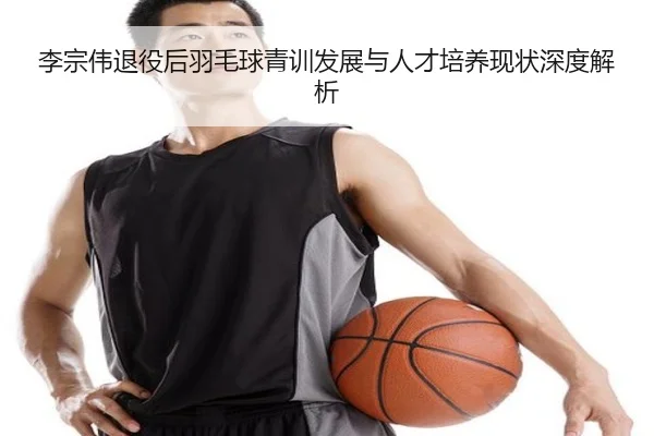李宗伟退役后羽毛球青训发展与人才培养现状深度解析
